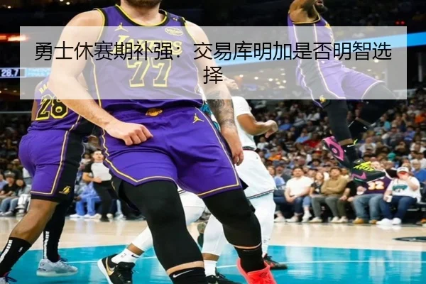 勇士休赛期补强:交易库明加是否明智选择